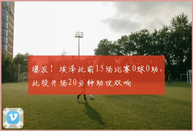 爆发！埃泽此前15场比赛0球0助，此役开场20分钟助攻双响