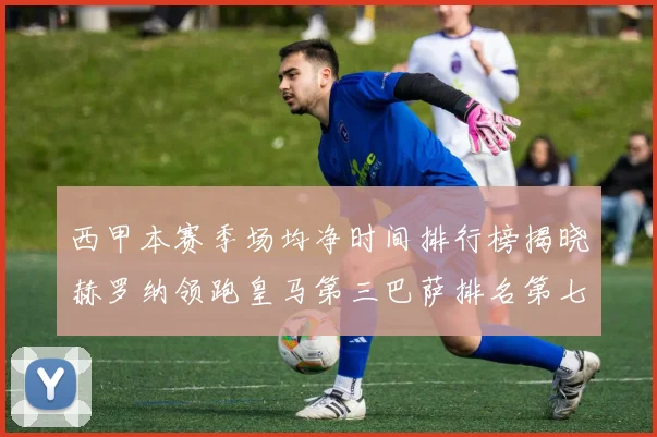 西甲本赛季场均净时间排行榜揭晓赫罗纳领跑皇马第三巴萨排名第七