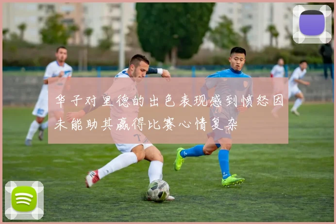 华子对里德的出色表现感到愤怒因未能助其赢得比赛心情复杂