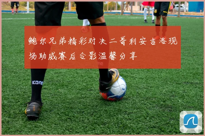 鲍尔兄弟精彩对决二哥利安吉洛现场助威赛后合影温馨分享