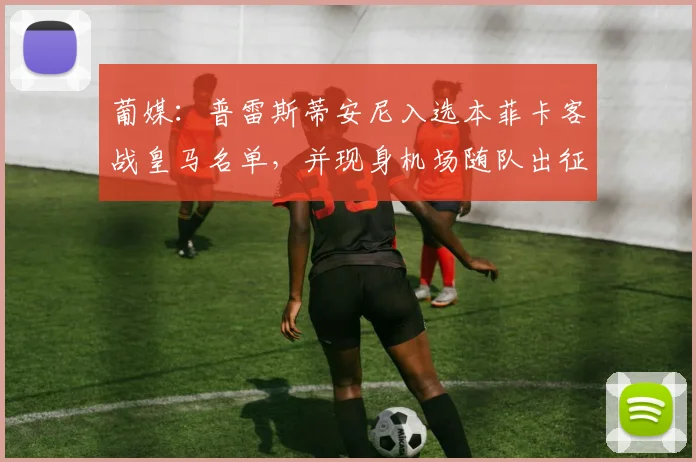 葡媒：普雷斯蒂安尼入选本菲卡客战皇马名单，并现身机场随队出征