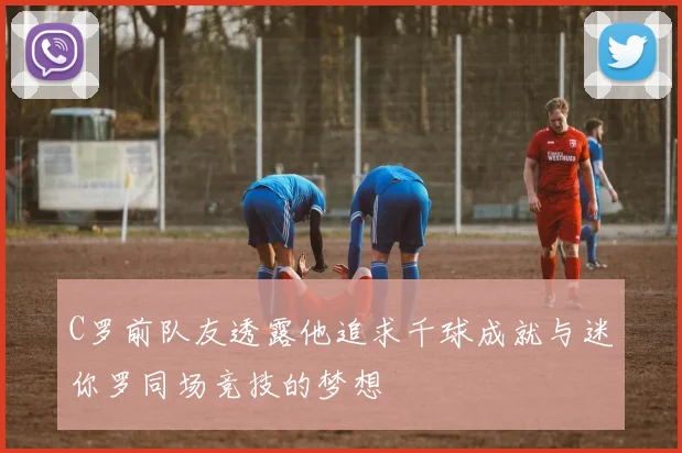 C罗前队友透露他追求千球成就与迷你罗同场竞技的梦想