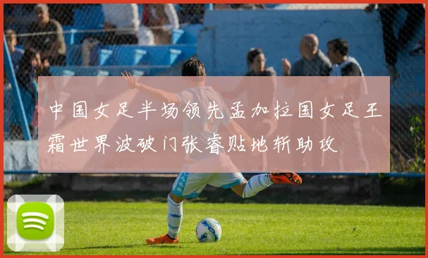 中国女足半场领先孟加拉国女足王霜世界波破门张睿贴地斩助攻