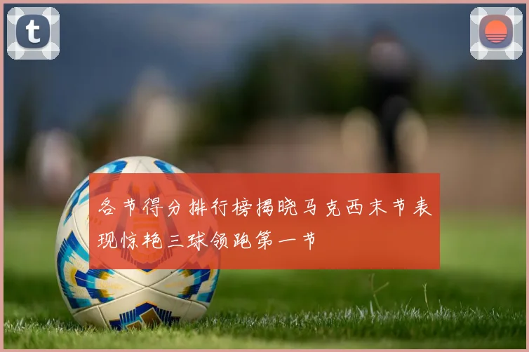各节得分排行榜揭晓马克西末节表现惊艳三球领跑第一节