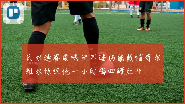 瓦尔迪赛前喝酒不睡仍能戴帽奇尔维尔惊叹他一小时喝四罐红牛