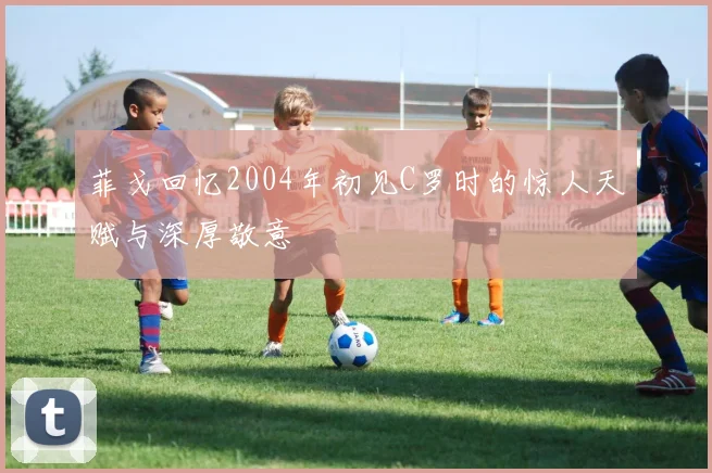 菲戈回忆2004年初见C罗时的惊人天赋与深厚敬意