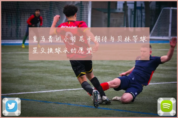 皇马青训小将昆卡期待与贝林等球星交换球衣的愿望