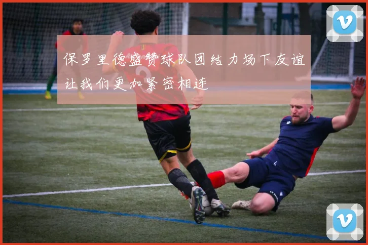 保罗里德盛赞球队团结力场下友谊让我们更加紧密相连