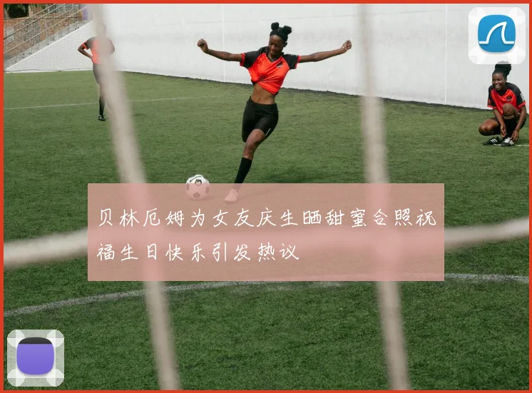贝林厄姆为女友庆生晒甜蜜合照祝福生日快乐引发热议