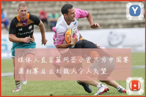 媒体人直言篮网签小曾只为中国赛盈利赛后立刻裁人令人失望