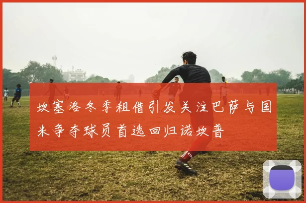 坎塞洛冬季租借引发关注巴萨与国米争夺球员首选回归诺坎普