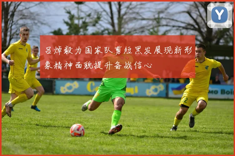 吕焯毅为国家队剪短黑发展现新形象精神面貌提升备战信心