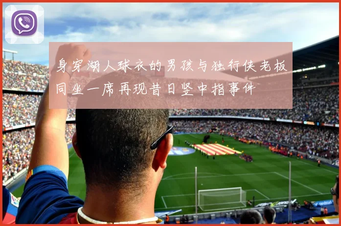 身穿湖人球衣的男孩与独行侠老板同坐一席再现昔日竖中指事件
