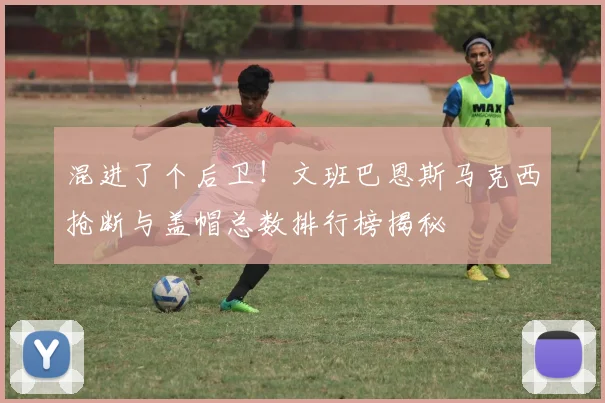 混进了个后卫！文班巴恩斯马克西抢断与盖帽总数排行榜揭秘