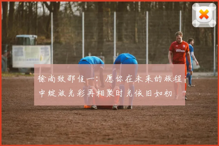 徐尚致邵佳一：愿你在未来的旅程中绽放光彩再相聚时光依旧如初