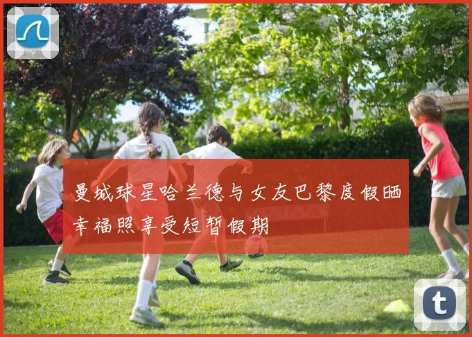 曼城球星哈兰德与女友巴黎度假晒幸福照享受短暂假期