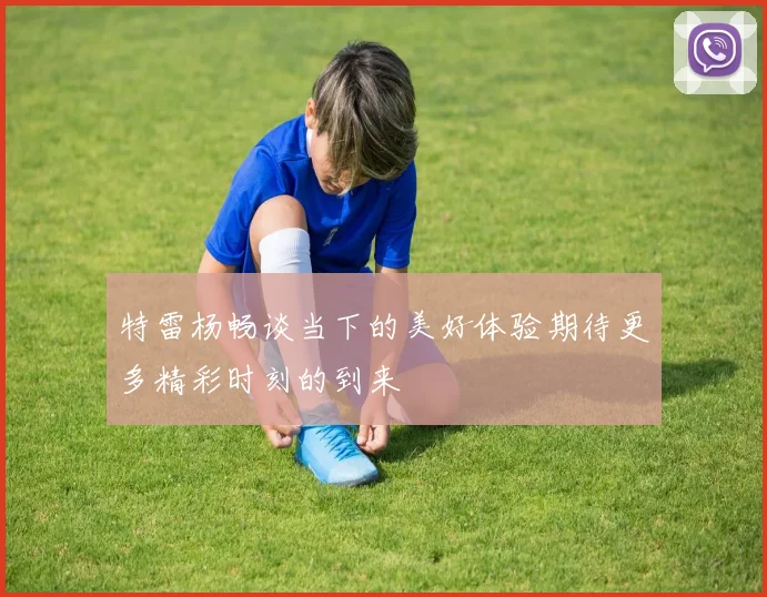 特雷杨畅谈当下的美好体验期待更多精彩时刻的到来
