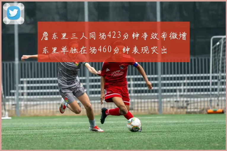 詹东里三人同场423分钟净效率微增东里单独在场460分钟表现突出