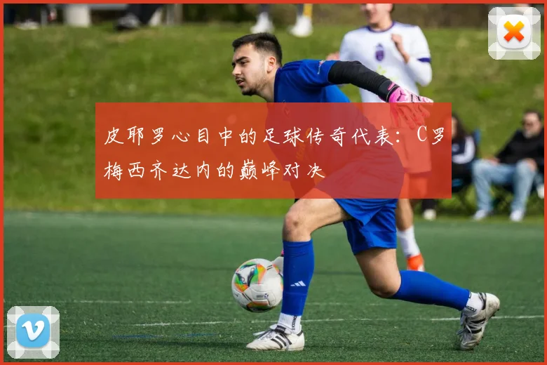 皮耶罗心目中的足球传奇代表：C罗梅西齐达内的巅峰对决