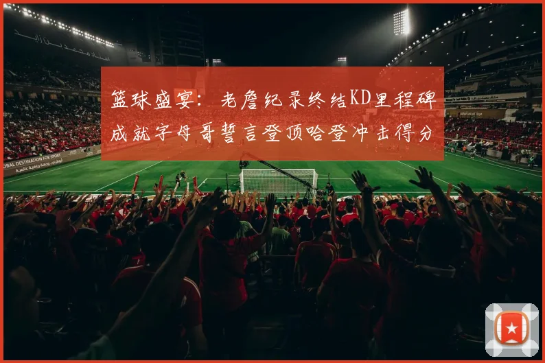 篮球盛宴：老詹纪录终结KD里程碑成就字母哥誓言登顶哈登冲击得分前十