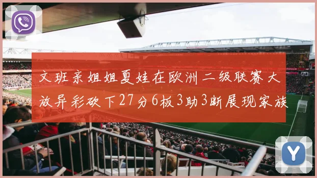 文班亲姐姐夏娃在欧洲二级联赛大放异彩砍下27分6板3助3断展现家族基因实力