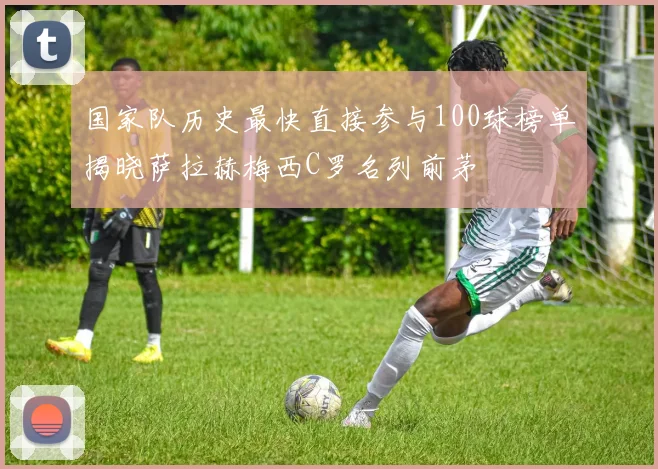国家队历史最快直接参与100球榜单揭晓萨拉赫梅西C罗名列前茅