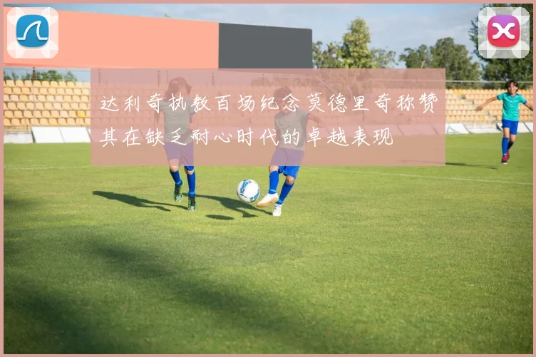达利奇执教百场纪念莫德里奇称赞其在缺乏耐心时代的卓越表现