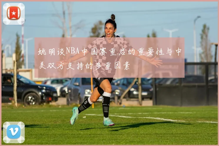 姚明谈NBA中国赛重启的重要性与中美双方支持的多重因素