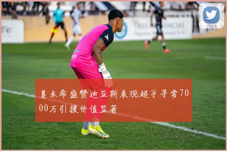 基米希盛赞迪亚斯表现超乎寻常7000万引援价值显著