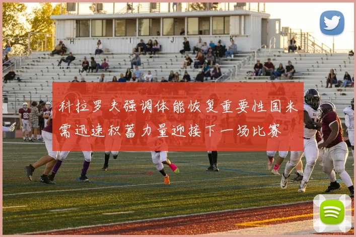 科拉罗夫强调体能恢复重要性国米需迅速积蓄力量迎接下一场比赛