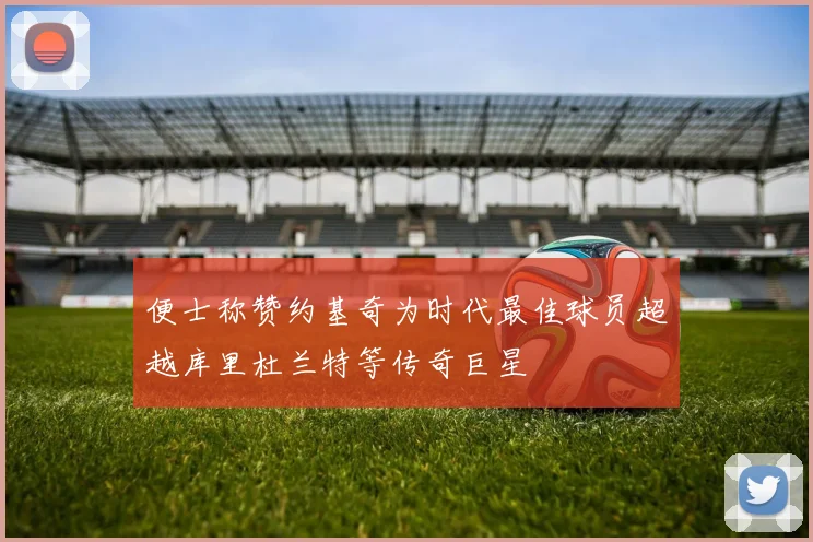 便士称赞约基奇为时代最佳球员超越库里杜兰特等传奇巨星