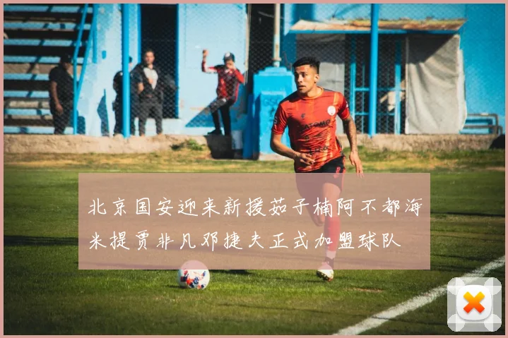 北京国安迎来新援茹子楠阿不都海米提贾非凡邓捷夫正式加盟球队