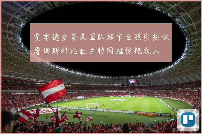 霍华德分享美国队超市合照引热议詹姆斯科比杜兰特同框惊艳众人