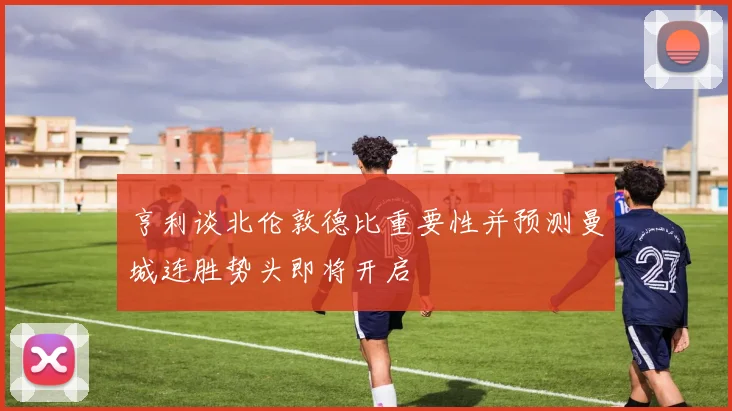 亨利谈北伦敦德比重要性并预测曼城连胜势头即将开启