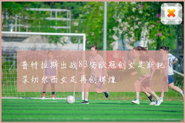 普特拉斯出战83场欧冠创女足新纪录切尔西女足再创辉煌