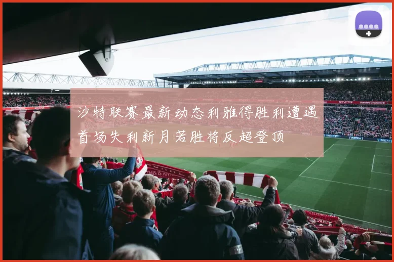 沙特联赛最新动态利雅得胜利遭遇首场失利新月若胜将反超登顶