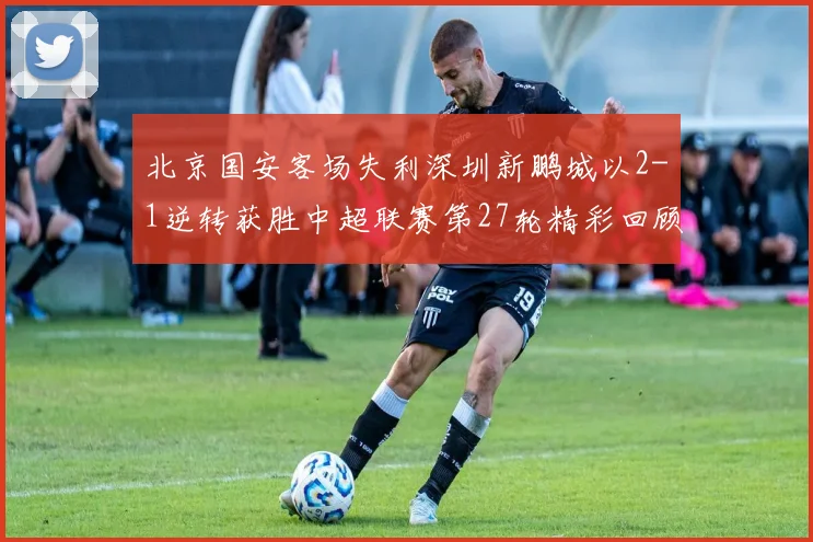 北京国安客场失利深圳新鹏城以2-1逆转获胜中超联赛第27轮精彩回顾