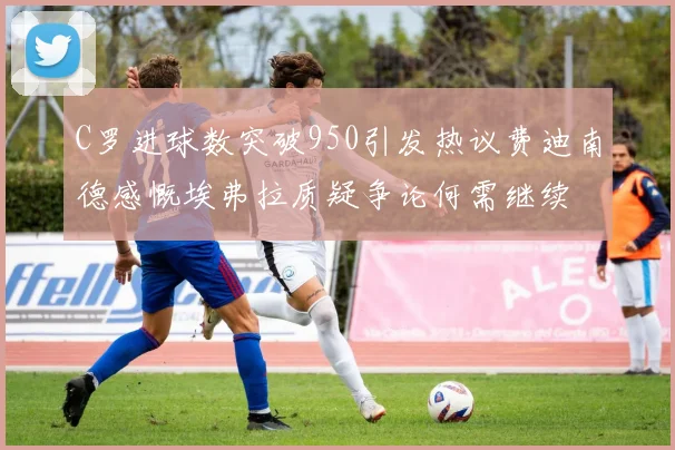 C罗进球数突破950引发热议费迪南德感慨埃弗拉质疑争论何需继续