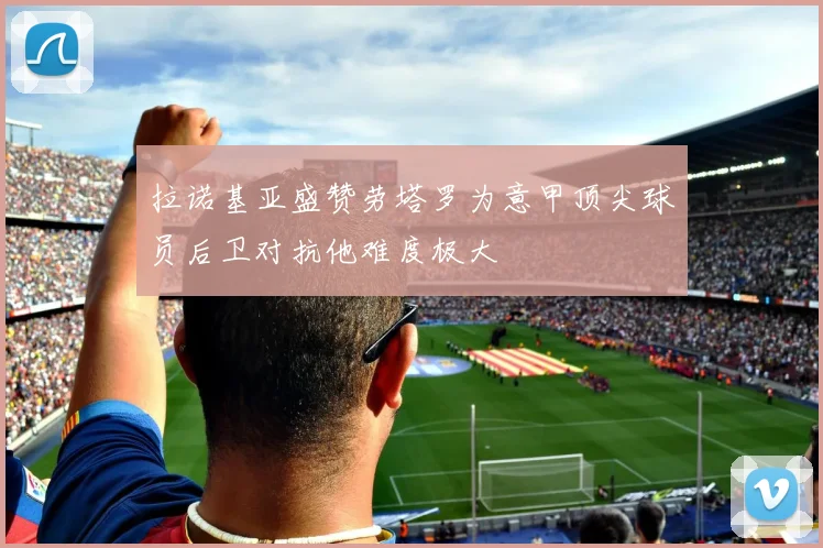 拉诺基亚盛赞劳塔罗为意甲顶尖球员后卫对抗他难度极大