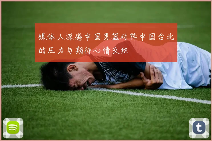 媒体人深感中国男篮对阵中国台北的压力与期待心情交织