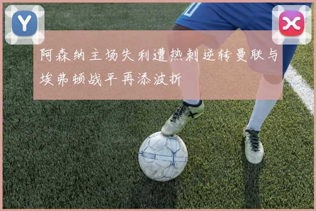 阿森纳主场失利遭热刺逆转曼联与埃弗顿战平再添波折