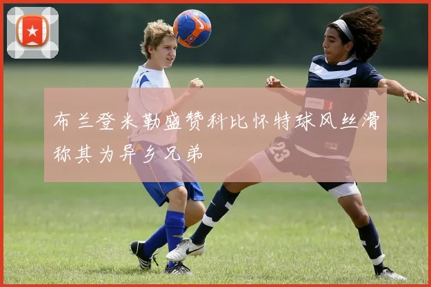 布兰登米勒盛赞科比怀特球风丝滑称其为异乡兄弟